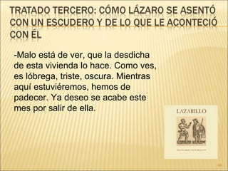-Malo está de ver, que la desdicha de esta vivienda lo hace. Como ves, es lóbrega, triste, oscura. Mientras aquí estuviéremos, hemos de padecer. Ya deseo se acabe este mes por salir de ella. 