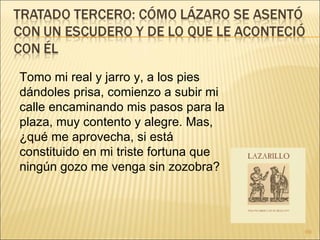 Tomo mi real y jarro y, a los pies dándoles prisa, comienzo a subir mi calle encaminando mis pasos para la plaza, muy contento y alegre. Mas, ¿qué me aprovecha, si está constituido en mi triste fortuna que ningún gozo me venga sin zozobra?  