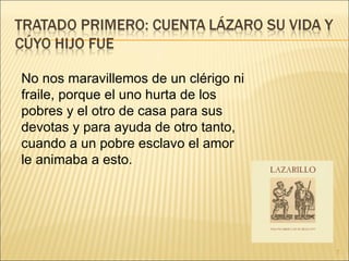 No nos maravillemos de un clérigo ni fraile, porque el uno hurta de los pobres y el otro de casa para sus devotas y para ayuda de otro tanto, cuando a un pobre esclavo el amor le animaba a esto.  