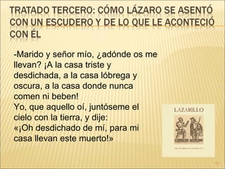 -Marido y señor mío, ¿adónde os me llevan? ¡A la casa triste y desdichada, a la casa lóbrega y oscura, a la casa donde nunca comen ni beben!  Yo, que aquello oí, juntóseme el cielo con la tierra, y dije:  «¡Oh desdichado de mí, para mi casa llevan este muerto!»  