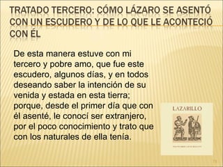 De esta manera estuve con mi tercero y pobre amo, que fue este escudero, algunos días, y en todos deseando saber la intención de su venida y estada en esta tierra; porque, desde el primer día que con él asenté, le conocí ser extranjero, por el poco conocimiento y trato que con los naturales de ella tenía.  