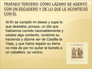 Al fin se cumplió mi deseo y supe lo que deseaba; porque, un día que habíamos comido razonablemente y estaba algo contento, contóme su hacienda y díjome ser de Castilla la Vieja, y que había dejado su tierra no más de por no quitar el bonete a un caballero, su vecino.  