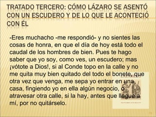 -Eres muchacho -me respondió- y no sientes las cosas de honra, en que el día de hoy está todo el caudal de los hombres de bien. Pues te hago saber que yo soy, como ves, un escudero; mas ¡vótote a Dios!, si al Conde topo en la calle y no me quita muy bien quitado del todo el bonete, que otra vez que venga, me sepa yo entrar en una casa, fingiendo yo en ella algún negocio, o atravesar otra calle, si la hay, antes que llegue a mí, por no quitárselo. 