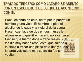 Pues, estando en esto, entró por la puerta un hombre y una vieja. El hombre le pide el alquiler de la casa y la vieja el de la cama. Hacen cuenta, y de dos en dos meses le alcanzaron lo que él en un año no alcanzara. Pienso que fueron doce o trece reales. Y él les dio muy buena respuesta: que saldría a la plaza a trocar una pieza de a dos y que a la tarde volviesen; mas su salida fue sin vuelta. 