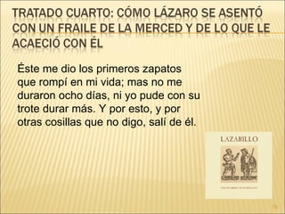 Éste me dio los primeros zapatos que rompí en mi vida; mas no me duraron ocho días, ni yo pude con su trote durar más. Y por esto, y por otras cosillas que no digo, salí de él. 