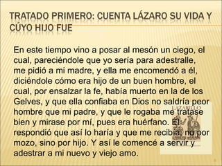 En este tiempo vino a posar al mesón un ciego, el cual, pareciéndole que yo sería para adestralle, me pidió a mi madre, y ella me encomendó a él, diciéndole cómo era hijo de un buen hombre, el cual, por ensalzar la fe, había muerto en la de los Gelves, y que ella confiaba en Dios no saldría peor hombre que mi padre, y que le rogaba me tratase bien y mirase por mí, pues era huérfano. Él respondió que así lo haría y que me recibía, no por mozo, sino por hijo. Y así le comencé a servir y adestrar a mi nuevo y viejo amo.  
