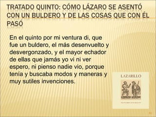 En el quinto por mi ventura di, que fue un buldero, el más desenvuelto y desvergonzado, y el mayor echador de ellas que jamás yo vi ni ver espero, ni pienso nadie vio, porque tenía y buscaba modos y maneras y muy sutiles invenciones.  