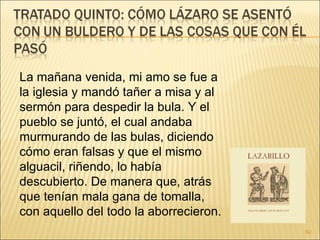 La mañana venida, mi amo se fue a la iglesia y mandó tañer a misa y al sermón para despedir la bula. Y el pueblo se juntó, el cual andaba murmurando de las bulas, diciendo cómo eran falsas y que el mismo alguacil, riñendo, lo había descubierto. De manera que, atrás que tenían mala gana de tomalla, con aquello del todo la aborrecieron. 