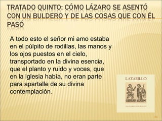 A todo esto el señor mi amo estaba en el púlpito de rodillas, las manos y los ojos puestos en el cielo, transportado en la divina esencia, que el planto y ruido y voces, que en la iglesia había, no eran parte para apartalle de su divina contemplación. 