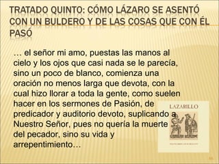 …  el señor mi amo, puestas las manos al cielo y los ojos que casi nada se le parecía, sino un poco de blanco, comienza una oración no menos larga que devota, con la cual hizo llorar a toda la gente, como suelen hacer en los sermones de Pasión, de predicador y auditorio devoto, suplicando a Nuestro Señor, pues no quería la muerte del pecador, sino su vida y arrepentimiento… 