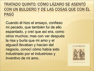 Cuando él hizo el ensayo, confieso mi pecado, que también fui de ello espantado, y creí que así era, como otros muchos; mas con ver después la risa y burla que mi amo y el alguacil llevaban y hacían del negocio, conocí cómo había sido industriado por el industrioso y inventivo de mi amo. 