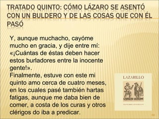 Y, aunque muchacho, cayóme mucho en gracia, y dije entre mí: «¡Cuántas de éstas deben hacer estos burladores entre la inocente gente!».  Finalmente, estuve con este mi quinto amo cerca de cuatro meses, en los cuales pasé también hartas fatigas, aunque me daba bien de comer, a costa de los curas y otros clérigos do iba a predicar. 