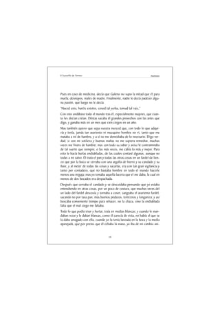 El Lazarillo de Tormes                                                 Anónimo




Pues en caso de medicina, decía que Galeno no supo la mitad que él para
muela, desmayos, males de madre. Finalmente, nadie le decía padecer algu-
na pasión, que luego no le decía:
“Haced esto, haréis estotro, cosed tal yerba, tomad tal raiz.”
Con esto andábase todo el mundo tras él, especialmente mujeres, que cuan-
to les decían creían. Déstas sacaba él grandes provechos con las artes que
digo, y ganaba más en un mes que cien ciegos en un año.
Mas también quiero que sepa vuestra merced que, con todo lo que adqui-
ría y tenía, jamás tan avariento ni mezquino hombre no vi, tanto que me
mataba a mí de hambre, y a sí no me demediaba de lo necesario. Digo ver-
dad; si con mi sotileza y buenas mañas no me supiera remediar, muchas
veces me finara de hambre; mas con todo su saber y aviso le contraminaba
de tal suerte que siempre, o las más veces, me cabía lo más y mejor. Para
esto le hacía burlas endiabladas, de las cuales contaré algunas, aunque no
todas a mi salvo. Él traía el pan y todas las otras cosas en un fardel de lien-
zo que por la boca se cerraba con una argolla de hierro y su candado y su
llave, y al meter de todas las cosas y sacarlas, era con tan gran vigilancia y
tanto por contadero, que no bastaba hombre en todo el mundo hacerle
menos una migaja; mas yo tomaba aquella laceria que el me daba, la cual en
menos de dos bocados era despachada.
Después que cerraba el candado y se descuidaba pensando que yo estaba
entendiendo en otras cosas, por un poco de costura, que muchas veces del
un lado del fardel descosía y tornaba a coser, sangraba el avariento fardel,
sacando no por tasa pan, mas buenos pedazos, torreznos y longaniza; y así
buscaba conveniente tiempo para rehacer, no la chaza, sino la endiablada
falta que el mal ciego me faltaba.
Todo lo que podía sisar y hurtar, traía en medias blancas; y cuando le man-
daban rezar y le daban blancas, como él carecía de vista, no había el que se
la daba amagado con ella, cuando yo la tenía lanzada en la boca y la media
aparejada, que por presto que él echaba la mano, ya iba de mi cambio ani-


                                      10
 