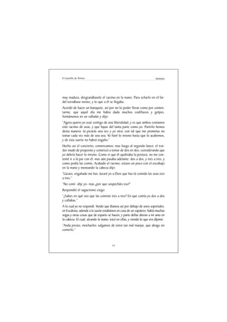 El Lazarillo de Tormes                                                 Anónimo




muy madura, desgranábasele el racimo en la mano. Para echarlo en el far-
del tornábase mosto, y lo que a él se llegaba.
Acordó de hacer un banquete, así por no lo poder llevar como por conten-
tarme, que aquel día me habia dado muchos codillazos y golpes.
Sentámonos en un valladar y dijo:
“Agora quiero yo usar contigo de una liberalidad, y es que ambos comamos
este racimo de uvas, y que hayas del tanta parte como yo. Partirlo hemos
desta manera: tú picarás una vez y yo otra; con tal que me prometas no
tomar cada vez más de una uva. Yo haré lo mismo hasta que lo acabemos,
y de esta suerte no habrá engaño.”
Hecho así el concierto, comenzamos; mas luego al segundo lance; el trai-
dor mudó de proposito y comenzó a tomar de dos en dos, considerando que
yo debría hacer lo mismo. Como vi que él quebraba la postura, no me con-
tenté ir a la par con él, mas aún pasaba adelante: dos a dos, y tres a tres, y
como podía las comía. Acabado el racimo, estuvo un poco con el escobajo
en la mano y meneando la cabeza dijo:
“Lázaro, engañado me has. Juraré yo a Dios que has tú comido las uvas tres
a tres.”
“No comí -dije yo- mas ¿por que sospecháis eso?”
Respondió el sagacísimo ciego:
“¿Sabes en qué veo que las comiste tres a tres? En que comía yo dos a dos
y callabas.”
A lo cual yo no respondí. Yendo que íbamos así por debajo de unos soportales,
en Escalona, adonde a la sazón estabámos en casa de un zapatero, había muchas
sogas y otras cosas que de esparto se hacen, y parte dellas dieron a mi amo en
la cabeza. El cual, alzando la mano, tocó en ellas, y viendo lo que era díjome:
“Anda presto, mochacho; salgamos de entre tan mal manjar, que ahoga sin
comerlo.”



                                      14
 