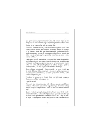 El Lazarillo de Tormes                                                  Anónimo




que quien quisiera propiamente della hablar, más corazas viejas de otro
tiempo que no arcaz la llamara, segun la clavazón y tachuelas sobre sí tenía.
De que vio no le aprovechar nada su remedio, dijo:
“Este arcaz está tan maltratado y es de madera tan vieja y flaca, que no habrá
ratón a quien se defienda. Y va ya tal que, si andamos más con él, nos deja-
rá sin guarda. Y aun lo peor, que aunque hace poca, todavía hará falta fal-
tando, y me pondrá en costa de tres o cuatro reales. El mejor remedio que
hallo, pues el de hasta aquí no aprovecha, armaré por de dentro a estos
ratones malditos.”
Luego buscó prestada una ratonera, y con cortezas de queso que a los veci-
nos pedía, contino el gato estaba armado dentro del arca. Lo cual era para
mí singular auxilio; porque, puesto caso que yo no había menester muchas
salsas para comer, todavía me holgaba con las cortezas del queso que de la
ratonera sacaba, y sin esto no perdonaba el ratonar del bodigo.
Como hallase el pan ratonado y el queso comido y no cayese el ratón que
lo comía, dábase al diablo, preguntaba a los vecinos qué podría ser comer
el queso y sacarlo de la ratonera, y no caer ni quedar dentro el ratón, y hallar
caída la trampilla del gato.
Acordaron los vecinos no ser el ratón el que este daño hacía, porque no
fuera menos de haber caído alguna vez.
Dijole un vecino:
“En vuestra casa yo me acuerdo que solía andar una culebra, y ésta debe ser
sin duda. Y lleva razón que, como es larga, tiene lugar de tomar el cebo; y
aunque la coja la trampilla encima, como no entre toda dentro, tórnase a
salir.”
Cuadró a todos lo que aquél dijo, y alteró mucho a mi amo; y dende en ade-
lante no dormía tan a sueño suelto. Que cualquier gusano de la madera que
de noche sonase, pensaba ser la culebra que le roía el arca. Luego era pues-
to en pie, y con un garrote que a la cabacera, desde que aquello le dijeron,


                                      28
 