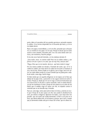 El Lazarillo de Tormes                                                 Anónimo




ponía, daba en la pecadora del arca grandes garrotazos, pensando espantar
la culebra. A los vecinos despertaba con el estruendo que hacía, y a mí no
me dejaba dormir.
Íbase a mis pajas y trastornábalas, y a mí con ellas, pensando que se iba para
mí y se envolvía en mis pajas o en mi sayo. Porque le decían que de noche
acaecía a estos animales, buscando calor, irse a las cunas donde estén cria-
turas y aun morderlas y hacerles peligrar.
Yo las más veces hacía del dormido, y en las mañanas decíame él:
“¿Esta noche, mozo, no sentiste nada? Pues tras la culebra anduve, y aun
pienso se ha de ir para ti a la cama, que son muy frías y buscan calor.”
“Plega a Dios que no me muerda -decía yo-, que harto miedo le tengo.”
De esta manera andaba tan elevado y levantado del sueño, que, mi fe, la
culebra (o culebro, por mejor decir) no osaba roer de noche ni levantarse al
arca; mas de día, mientra estaba en la iglesia o por el lugar, hacia mís sal-
tos: los cuales daños viendo él y el poco remedio que les podía poner, anda-
ba de noche, como digo, hecho trasgo.
Yo hube miedo que con aquellas diligencias no me topase con la llave que
debajo de las pajas tenía, y pareciome lo mas seguro meterla de noche en
la boca. Porque ya, desde que viví con el ciego, la tenía tan hecha bolsa que
me acaeció tener en ella doce o quince maravedís, todo en medias blancas,
sin que me estorbasen el comer; porque de otra manera no era señor de una
blanca que el maldito ciego no cayese con ella, no dejando costura ni
remiendo que no me buscaba muy a menudo.
Pues así, como digo, metía cada noche la llave en la boca, y dormía sin rece-
lo que el brujo de mi amo cayese con ella; mas cuando la desdicha ha de
venir, por demás es diligencia. Quisieron mis hados, o por mejor decir mis
pecados, que una noche que estaba durmiendo, la llave se me puso en la
boca, que abierta debía tener, de tal manera y postura, que el aire y resoplo
que yo durmiendo echaba salía por lo hueco de la llave, que de cañuto era,


                                     29
 
