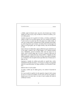 El Lazarillo de Tormes                                                Anónimo




y silbaba, según mi desastre quiso, muy recio, de tal manera que el sobre-
saltado de mi amo lo oyó y creyo sin duda ser el silbo de la culebra; y cier-
to lo debia parecer.
Levantóse muy paso con su garrote en la mano, y al tiento y sonido de la
culebra se llegó a mí con mucha quietud, por no ser sentido de la culebra.
Y como cerca se vio, pensó que allí en las pajas do yo estaba echado, al
calor mío se había venido. Levantando bien el palo, pensando tenerla deba-
jo y darle tal garrotazo que la matase, con toda su fuerza me descargó en la
cabeza un tan gran golpe, que sin ningún sentido y muy mal descalabrado
me dejó.
Como sintió que me habia dado, según yo debía hacer gran sentimiento con
el fiero golpe, contaba él que se había llegado a mí y dandome grandes
voces, llamándome, procuró recordarme. Mas como me tocase con las
manos, tentó la mucha sangre que se me iba, y conoció el daño que me
había hecho, y con mucha priesa fue a buscar lumbre. Y llegando con ella,
hallóme quejando, todavía con mi llave en la boca, que nunca la desampa-
ré, la mitad fuera, bien de aquella manera que debía estar al tiempo que sil-
baba con ella.
Espantado el matador de culebras qué podría ser aquella llave, miróla,
sacándomela del todo de la boca, y vio lo que era, porque en las guardas
nada de la suya diferenciaba. Fue luego a proballa, y con ella probó el male-
ficio.
Debió de decir el cruel cazador:
“El ratón y culebra que me daban guerra y me comían mi hacienda he
hallado.”
De lo que sucedió en aquellos tres días siguientes ninguna fe daré, porque
los tuve en el vientre de la ballena; mas de cómo esto que he contado oí,
después que en mi torné, decir a mi amo, el cual a cuantos allí venían lo
contaba por extenso.



                                     30
 