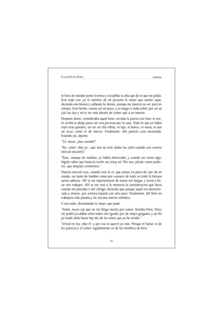 El Lazarillo de Tormes                                                 Anónimo




te hora de mandar poner la mesa y escudillar la olla que de lo que me pedía.
Con todo eso, yo le satisfice de mi persona lo mejor que mentir supe,
diciendo mis bienes y callando lo demás, porque me parecía no ser para en
cámara. Esto hecho, estuvo así un poco, y yo luego vi mala señal, por ser ya
casi las dos y no le ver más aliento de comer que a un muerto.
Después desto, consideraba aquel tener cerrada la puerta con llave ni sen-
tir arriba ni abajo pasos de viva persona por la casa. Todo lo que yo había
visto eran paredes, sin ver en ella silleta, ni tajo, ni banco, ni mesa, ni aun
tal arcaz como el de marras. Finalmente, ella parecía casa encantada.
Estando así, dijome:
“Tú, mozo, ¿has comido?”
“No, señor -dije yo-, que aún no eran dadas las ocho cuando con vuestra
merced encontré.”
“Pues, aunque de mañana, yo había almorzado, y cuando así como algo,
hágote saber que hasta la noche me estoy así. Por eso, pásate como pudie-
res, que después cenaremos.”
Vuestra merced crea, cuando esto le oí, que estuve en poco de caer de mi
estado, no tanto de hambre como por conocer de todo en todo la fortuna
serme adversa. Allí se me representaron de nuevo mis fatigas, y torné a llo-
rar mis trabajos. Allí se me vino a la memoria la consideracion que hacía
cuando me pensaba ir del clérigo, diciendo que aunque aquél era desventu-
rado y mísero, por ventura toparía con otro peor. Finalmente, allí lloré mi
trabajosa vida pasada y mi cercana muerte venidera.
Y con todo, disimulando lo mejor que pude:
“Señor, mozo soy que no me fatigo mucho por comer, bendito Dios. Deso
me podré yo alabar entre todos mis iguales por de mejor garganta, y así fui
yo loado della hasta hoy dia de los amos que yo he tenido.”
“Virtud es ésa -dijo él- y por eso te querré yo más. Porque el hartar es de
los puercos y el comer regladamente es de los hombres de bien.”


                                      34
 