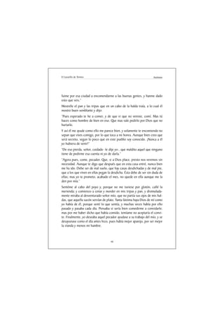 El Lazarillo de Tormes                                               Anónimo




fuime por esa ciudad a encomendarme a las buenas gentes, y hanme dado
esto que veis.”
Mostréle el pan y las tripas que en un cabo de la halda traía, a lo cual él
mostro buen semblante y dijo:
“Pues esperado te he a comer, y de que vi que no veniste, comí. Mas tú
haces como hombre de bien en eso. Que mas vale pedirlo por Dios que no
hurtarlo.
Y así él me ayude como ello me parece bien, y solamente te encomiendo no
sepan que vives comigo, por lo que toca a mi honra. Aunque bien creo que
será secreto, segun lo poco que en este pueblo soy conocido. ¡Nunca a él
yo hubiera de venir!”
“De eso pierda, señor, cuidado -le dije yo-, que maldito aquel que ninguno
tiene de pedirme esa cuenta ni yo de darla.”
“Agora pues, come, pecador. Que, si a Dios place, presto nos veremos sin
necesidad. Aunque te digo que después que en esta casa entré, nunca bien
me ha ido. Debe ser de mal suelo, que hay casas desdichadas y de mal pie,
que a los que viven en ellas pegan la desdicha. Ésta debe de ser sin duda de
ellas; mas yo te prometo, acabado el mes, no quede en ella aunque me la
den por mía.”
Sentéme al cabo del poyo y, porque no me tuviese por glotón, callé la
merienda; y comienzo a cenar y morder en mis tripas y pan, y disimulada-
mente miraba al desventurado señor mío, que no partía sus ojos de mis hal-
das, que aquella sazón servían de plato. Tanta lástima haya Dios de mí como
yo había de él, porque sentí lo que sentía, y muchas veces había por ello
pasado y pasaba cada día. Pensaba si sería bien comedirme a convidarle;
mas por me haber dicho que había comido, temíame no aceptaría el convi-
te. Finalmente, yo deseaba aquel pecador ayudase a su trabajo del mío, y se
desayunase como el día antes hizo, pues había mejor aparejo, por ser mejor
la vianda y menos mi hambre.



                                     40
 
