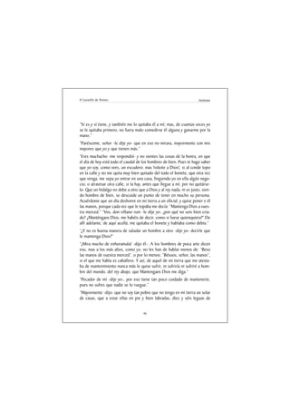 El Lazarillo de Tormes                                                 Anónimo




“Sí es y sí tiene, y también me lo quitaba él a mí; mas, de cuantas veces yo
se le quitaba primero, no fuera malo comedirse él alguna y ganarme por la
mano.”
“Parésceme, señor -le dije yo- que en eso no mirara, mayormente con mis
mayores que yo y que tienen más.”
“Eres muchacho -me respondió- y no sientes las cosas de la honra, en que
el día de hoy está todo el caudal de los hombres de bien. Pues te hago saber
que yo soy, como vees, un escudero; mas !vótote a Dios!, si al conde topo
en la calle y no me quita muy bien quitado del todo el bonete, que otra vez
que venga, me sepa yo entrar en una casa, fingiendo yo en ella algún nego-
cio, o atravesar otra calle, si la hay, antes que llegue a mí, por no quitárse-
lo. Que un hidalgo no debe a otro que a Dios y al rey nada, ni es justo, sien-
do hombre de bien, se descuide un punto de tener en mucho su persona.
Acuérdome que un día deshonre en mi tierra a un oficial, y quise poner e él
las manos, porque cada vez que le topaba me decía: “Mantenga Dios a vues-
tra merced.” “Vos, don villano ruin -le dije yo- ¿por qué no sois bien cria-
do? ¿Manténgaos Dios, me habéis de decir, como si fuese quienquiera?” De
allí adelante, de aquí acullá, me quitaba el bonete y hablaba como debía.”
“¿Y no es buena manera de saludar un hombre a otro -dije yo- decirle que
le mantenga Dios?”
“¡Mira mucho de enhoramala! -dijo él-. A los hombres de poca arte dicen
eso, mas a los más altos, como yo, no les han de hablar menos de: “Beso
las manos de vuestra merced”, o por lo menos: “Bésoos, señor, las manos”,
si el que me habla es caballero. Y así, de aquel de mi tierra que me atesta-
ba de mantenimiento nunca más le quise sufrir, ni sufriría ni sufriré a hom-
bre del mundo, del rey abajo, que Mantengaos Dios me diga.”
“Pecador de mí -dije yo-, por eso tiene tan poco cuidado de mantenerte,
pues no sufres que nadie se lo ruegue.”
“Mayormente -dijo- que no soy tan pobre que no tengo en mi tierra un solar
de casas, que a estar ellas en pie y bien labradas, diez y séis leguas de


                                      46
 