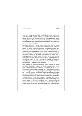 El Lazarillo de Tormes                                                 Anónimo




donde nací, en aquella costanilla de Valladolid, valdrían más de doscientas
veces mil maravedís, según se podrían hacer grandes y buenas. Y tengo un
palomar que, a no estar derribado como está, daría cada año mas de dos-
cientos palominos. Y otras cosas que me callo, que dejé por lo que tocaba
a mi honra. Y vine a esta ciudad, pensando que hallaría un buen asiento, mas
no me ha sucedido como pensé.
Canónigos y señores de la iglesia, muchos hallo, mas es gente tan limitada
que no los sacarán de su paso todo el mundo. Caballeros de media talla,
también me ruegan; mas servir con éstos es gran trabajo, porque de hom-
bre os habéis de convertir en malilla y si no. “Anda con Dios” os dicen. Y
las más veces son los pagamentos a largos plazos, y las más y las más cier-
tas, comido por servido. Ya cuando quieren reformar conciencia y satisface-
ros vuestros sudores, sois librados en la recámara, en un sudado jubón o
raida capa o sayo. Ya cuando asienta un hombre con un señor de título,
todavía pasa su laceria. ¿Pues por ventura no hay en mí habilidad para ser-
vir y contestar a éstos? Por Dios, si con él topase, muy gran su privado pien-
so que fuese y que mil servicios le hiciese, porque yo sabría mentille tan
bien como otro, y agradalle a las mil maravillas.
Reílle ya mucho sus donaires y costumbres, aunque no fuesen las mejores
del mundo. Nunca decirle cosa con que le pesase, aunque mucho le cum-
pliese. Ser muy diligente en su persona en dicho y hecho. No me matar por
no hacer bien las cosas que él no había de ver. Y ponerme a reñir, donde lo
oyese, con la gente de servicio, porque pareciese tener gran cuidado de lo
que a él tocaba. Si riñese con algún su criado, dar unos puntillos agudos
para la encender la ira y que pareciesen en favor del culpado. Decirle bien
de lo que bien le estuviese y, por el contrario, ser malicioso, mofador, mal-
sinar a los de casa y a los de fuera; pesquisar y procurar de saber vidas aje-
nas para contárselas; y otras muchas galas de esta calidad que hoy día se
usan en palacio y a los señores dél parecen bien. Y no quieren ver en sus
casas hombres virtuosos, antes los aborrecen y tienen en poco y llaman
necios y que no son personas de negocios ni con quien el señor se puede


                                     47
 