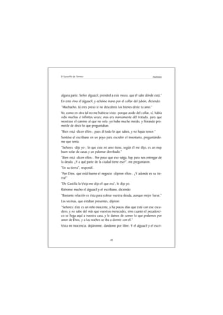 El Lazarillo de Tormes                                               Anónimo




alguna parte. Señor alguacil, prended a este mozo, que él sabe dónde está.”
En esto vino el alguacil, y echóme mano por el collar del jubón, diciendo:
“Muchacho, tú eres preso si no descubres los bienes deste tu amo.”
Yo, como en otra tal no me hubiese visto -porque asido del collar, sí, había
sido muchas e infinitas veces; mas era mansamente dél tratado, para que
mostrase el camino al que no veía- yo hube mucho miedo, y llorando pro-
metíle de decir lo que preguntaban.
“Bien está -dicen ellos-, pues dí todo lo que sabes, y no hayas temor.”
Sentóse el escribano en un poyo para escrebir el inventario, preguntándo-
me que tenía.
“Señores -dije yo-, lo que este mi amo tiene, según él me dijo, es un muy
buen solar de casas y un palomar derribado.”
“Bien está -dicen ellos-. Por poco que eso valga, hay para nos entregar de
la deuda. ¿Y a qué parte de la ciudad tiene eso?”, me preguntaron.
“En su tierra”, respondí.
“Por Dios, que está bueno el negocio -dijeron ellos-. ¿Y adonde es su tie-
rra?”
“De Castilla la Vieja me dijo él que era”, le dije yo.
Riéronse mucho el alguacil y el escribano, diciendo:
“Bastante relación es ésta para cobrar vuestra deuda, aunque mejor fuese.”
Las vecinas, que estaban presentes, dijeron:
“Señores: éste es un niño inocente, y ha pocos días que está con ese escu-
dero, y no sabe del más que vuestras merecedes, sino cuanto el pecadorci-
co se llega aquí a nuestra casa, y le damos de comer lo que podemos por
amor de Dios, y a las noches se iba a dormir con él.”
Vista mi inocencia, dejáronme, dandome por libre. Y el alguacil y el escri-


                                      49
 