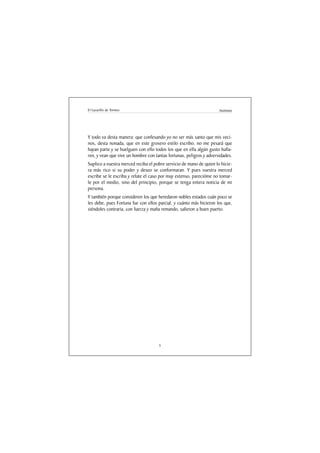 El Lazarillo de Tormes                                               Anónimo




Y todo va desta manera: que confesando yo no ser más santo que mis veci-
nos, desta nonada, que en este grosero estilo escribo, no me pesará que
hayan parte y se huelguen con ello todos los que en ella algún gusto halla-
ren, y vean que vive un hombre con tantas fortunas, peligros y adversidades.
Suplico a vuestra merced reciba el pobre servicio de mano de quien lo hicie-
ra más rico si su poder y deseo se conformaran. Y pues vuestra merced
escribe se le escriba y relate el caso por muy extenso, parecióme no tomar-
le por el medio, sino del principio, porque se tenga entera noticia de mi
persona.
Y también porque consideren los que heredaron nobles estados cuán poco se
les debe, pues Fortuna fue con ellos parcial, y cuánto más hicieron los que,
siéndoles contraria, con fuerza y maña remando, salieron a buen puerto.




                                     5
 
