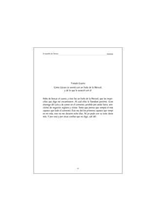 El Lazarillo de Tormes                                              Anónimo




                                Tratado Cuarto
               Cómo Lázaro se asentó con un fraile de la Merced,
                        y de lo que le acaeció con él


Hube de buscar el cuarto, y éste fue un fraile de la Merced, que las mujer-
cillas que digo me encaminaron. Al cual ellas le llamaban pariente. Gran
enemigo del coro y de comer en el convento, perdido por andar fuera, ami-
císimo de negocios seglares y visitar. Tanto que pienso que rompía el más
zapatos que todo el convento. Éste me dió los primeros zapatos que rompí
en mi vida; mas no me duraron ocho días. Ni yo pude con su trote durar
más. Y por esto y por otras cosillas que no digo, salí dél.




                                      51
 