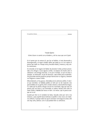El Lazarillo de Tormes                                                  Anónimo




                               Tratado Quinto
  Cómo Lázaro se asentó con un buldero, y de las cosas que con él pasó


En el quinto por mi ventura di, que fue un buldero, el más desenvuelto y
desvengonzado y el mayor echador dellas que jamás yo vi ni ver espero ni
pienso que nadie vio. Porque tenía y buscaba modos y maneras y muy soti-
les invenciones.
En entrando en los lugares do habían de presentar la bula, primero presen-
taba a los clérigos o curas algunas cosillas, no tampoco de mucho valor ni
substancia: una lechuga murciana, si era por el tiempo, un par de limas o
naranjas, un melocotón, un par de duraznos, cada sendas peras verdiniales.
Así procuraba tenerlos propicios porque favoreciesen su negocio y llamasen
sus feligreses a tomar la bula.
Ofreciéndosele a el las gracias, informábase de la suficiencia dellos. Si decí-
an que entendían, no hablaba palabra en latín por no dar tropezón; mas
aprovechábase de un gentil y bien cortado romance y desenvoltísima lengua.
Y si sabía que los dichos clérigos eran de los reverendos, digo que más con
dineros que con letras y con reverendas se ordena, hacíase entre ellos un
Santo Tomás y hablaba dos horas en latín: a lo menos, que lo parecía aun-
que no lo era.
Cuando por bien no le tomaban las bulas, buscaba cómo por mal se las
tomasen, y para aquello hacía molestias al pueblo e otras veces con maño-
sos artificios. Y porque todos los que le veía hacer sería largo de contar, diré
uno muy sotil y donoso, con el cual probaré bien su suficiencia.


                                      52
 