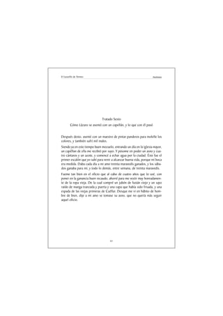 El Lazarillo de Tormes                                              Anónimo




                              Tratado Sexto
        Cómo Lázaro se asentó con un capellán, y lo que con él pasó


Después desto, asenté con un maestro de pintar panderos para molelle los
colores, y también sufrí mil males.
Siendo ya en este tiempo buen mozuelo, entrando un día en la iglesia mayor,
un capéllan de ella me recibió por suyo. Y púsome en poder un asno y cua-
tro cántaros y un azote, y comencé a echar agua por la ciudad. Éste fue el
primer escalón que yo subí para venir a alcanzar buena vida, porque mi boca
era medida. Daba cada día a mi amo treinta maravedís ganados, y los sába-
dos ganaba para mí, y todo lo demás, entre semana, de treinta maravedís.
Fueme tan bien en el oficio que al cabo de cuatro años que lo usé, con
poner en la ganancia buen recaudo, ahorré para me vestir muy honradamen-
te de la ropa vieja. De la cual compré un jubón de fustán viejo y un sayo
raído de manga tranzada y puerta y una capa que había sido frisada, y una
espada de las viejas primeras de Cuéllar. Desque me vi en hábito de hom-
bre de bien, dije a mi amo se tomase su asno, que no quería más seguir
aquel oficio.




                                    61
 