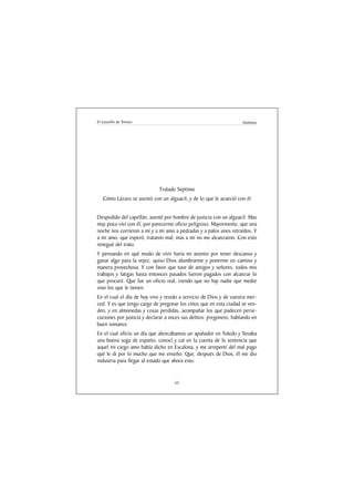El Lazarillo de Tormes                                               Anónimo




                             Tratado Septimo
   Cómo Lázaro se asentó con un alguacil, y de lo que le acaeció con él


Despedido del capellán, asenté por hombre de justicia con un alguacil. Mas
muy poco viví con él, por parecerme oficio peligroso. Mayormente, que una
noche nos corrieron a mí y a mi amo a pedradas y a palos unos retraídos. Y
a mi amo, que esperó, trataron mal; mas a mí no me alcanzaron. Con esto
renegué del trato.
Y pensando en qué modo de vivir haría mi asiento por tener descanso y
ganar algo para la vejez, quiso Dios alumbrarme y ponerme en camino y
manera provechosa. Y con favor que tuve de amigos y señores, todos mis
trabajos y fatigas hasta entonces pasados fueron pagados con alcanzar lo
que procuré. Que fue un oficio real, viendo que no hay nadie que medre
sino los que le tienen.
En el cual el día de hoy vivo y resido a servicio de Dios y de vuestra mer-
ced. Y es que tengo cargo de pregonar los vinos que en esta ciudad se ven-
den, y en almonedas y cosas perdidas, acompañar los que padecen perse-
cuciones por justicia y declarar a voces sus delitos: pregonero, hablando en
buen romance.
En el cual oficio un día que ahorcábamos un apañador en Toledo y llevaba
una buena soga de esparto, conocí y caí en la cuenta de la sentencia que
aquel mi ciego amo había dicho en Escalona, y me arrepentí del mal pago
qué le di por lo mucho que me enseño. Que, después de Dios, él me dio
industria para llegar al estado que ahora esto.


                                     62
 