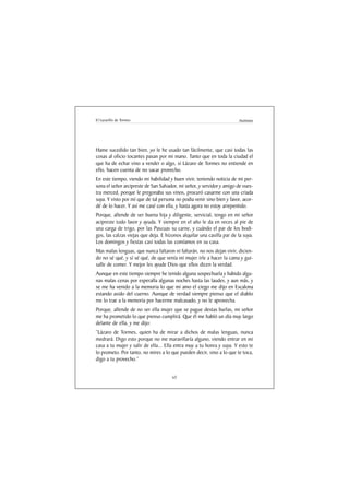 El Lazarillo de Tormes                                                 Anónimo




Hame sucedido tan bien, yo le he usado tan fácilmente, que casi todas las
cosas al oficio tocantes pasan por mi mano. Tanto que en toda la ciudad el
que ha de echar vino a vender o algo, si Lázaro de Tormes no entiende en
ello, hacen cuenta de no sacar provecho.
En este tiempo, viendo mi habilidad y buen vivir, teniendo noticia de mi per-
sona el señor arcipreste de San Salvador, mi señor, y servidor y amigo de vues-
tra merced, porque le pregonaba sus vinos, procuró casarme con una criada
suya. Y visto por mí que de tal persona no podia venir sino bien y favor, acor-
dé de lo hacer. Y así me casé con ella, y hasta agora no estoy arrepentido.
Porque, allende de ser buena hija y diligente, servicial, tengo en mi señor
acipreste todo favor y ayuda. Y siempre en el año le da en veces al pie de
una carga de trigo, por las Pascuas su carne, y cuándo el par de los bodi-
gos, las calzas viejas que deja. E hízonos alquilar una casilla par de la suya.
Los domingos y fiestas casi todas las comíamos en su casa.
Mas malas lenguas, que nunca faltaron ni faltarán, no nos dejan vivir, dicien-
do no sé qué, y sí sé qué, de que venía mi mujer irle a hacer la cama y gui-
salle de comer. Y mejor les ayude Dios que ellos dicen la verdad.
Aunque en este tiempo siempre he tenido alguna sospechuela y habido algu-
nas malas cenas por esperalla algunas noches hasta las laudes, y aun más, y
se me ha venido a la memoria lo que mi amo el ciego me dijo en Escalona
estando asido del cuerno. Aunque de verdad siempre pienso que el diablo
me lo trae a la memoria por hacerme malcasado, y no le aprovecha.
Porque, allende de no ser ella mujer que se pague destas burlas, mi señor
me ha prometido lo que pienso cumplirá. Que él me habló un día muy largo
delante de ella, y me dijo:
“Lázaro de Tormes, quien ha de mirar a dichos de malas lenguas, nunca
medrará. Digo esto porque no me maravillaría alguno, viendo entrar en mi
casa a tu mujer y salir de ella... Ella entra muy a tu honra y suya. Y esto te
lo prometo. Por tanto, no mires a lo que pueden decir, sino a lo que te toca,
digo a tu provecho.”


                                      63
 