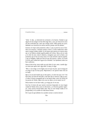 El Lazarillo de Tormes                                              Anónimo




“Señor -le dije-, yo determiné de arrimarme a los buenos. Verdad es que
algunos de mis amigos me han dicho algo deso, y aun, por más de tres veces
me han certificado que, antes que comigo casase, había parido tres veces,
hablando con reverencia de vuestra merced, porque está ella delante.”
Entonces mi mujer echó juramentos sobre sí, que yo pensé la casa se hun-
diera con nosotros. Y después tomóse a llorar y a echar maldiciones sobre
quien comigo la había casado. En tal manera que quisiera ser muerto antes
que se me hobiera soltado aquella palabra de la boca. Mas yo de un cabo
y mi señor de otro, tanto le dijimos y otorgamos que cesó su llanto, con
juramento que le hice de nunca más en mi vida mentarle nada de aquello,
y que yo holgaba y había por bien de que ella entrase y saliese, de noche
y de día, pues estaba bien seguro de su bondad. Y así quedamos todos tres
bien conformes.
Hasta el día de hoy, nunca nadie nos oyó sobre el caso; antes, cuando algu-
no siento que quiere decir algo della, le atajo y le digo:
“Mira: si sois amigo, no me digáis cosa con que me pese, que no tengo por
mi amigo al que me hace pesar. Mayormente si me quieren meter mal con
mi mujer.
Que es la cosa del mundo que yo más quiero, y la amo mas que a mí. Y me
hace Dios con ella mil mercedes y más bien que yo merezco. Que yo jura-
ré sobre la hostia consagrada que es tan buena mujer como vive dentro de
las puertas de Toledo. Quien otra cosa me dijere, yo me mataré con él.”
Desta manera no me dicen nada, y yo tengo paz en mi casa.
Esto fue el mismo año que nuestro victorioso Emperador en esta insigne
ciudad de Toledo entró y tuvo en ella Cortes, y se hicieron grandes regoci-
jos, como vuestra merced habrá oído. Pues en este tiempo estaba en mi
prosperidad y en la cumbre de toda buena fortuna.
De lo que de aquí adelante me sucediere avisare a vuestra merced.
                                   Fin

                                    64
 