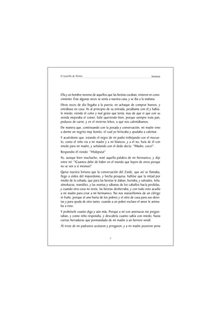 El Lazarillo de Tormes                                                 Anónimo




Ella y un hombre moreno de aquellos que las bestias curaban, vinieron en cono-
cimiento. Éste algunas veces se venía a nuestra casa, y se iba a la mañana.
Otras veces de día llegaba a la puerta, en achaque de comprar huevos, y
entrábase en casa. Yo al principio de su entrada, pesábame con él y había-
le miedo, viendo el color y mal gesto que tenía; mas de que vi que con su
venida mejoraba el comer, fuile queriendo bien, porque siempre traía pan,
pedazos de carne, y en el invierno leños, a que nos calentábamos.
De manera que, continuando con la posada y conversación, mi madre vino
a darme un negrito muy bonito, el cual yo brincaba y ayudaba a calentar.
Y acuérdome que, estando el negro de mi padre trebejando con el mozue-
lo, como el niño via a mi madre y a mí blancos, y a el no, huía de él con
miedo para mi madre, y señalando con el dedo decía: “!Madre, coco!”.
Respondio él riendo: “!Hideputa!”
Yo, aunque bien muchacho, noté aquella palabra de mi hermanico, y dije
entre mí: “!Cuantos debe de haber en el mundo que huyen de otros porque
no se ven a sí mismos!”
Quiso nuestra fortuna que la conversación del Zaide, que así se llamaba,
llego a oídos del mayordomo, y hecha pesquisa, hallóse que la mitad por
medio de la cebada, que para las bestias le daban, hurtaba, y salvados, leña,
almohazas, mandiles, y las mantas y sábanas de los caballos hacía perdidas,
y cuando otra cosa no tenía, las bestias desherraba, y con todo esto acudía
a mi madre para criar a mi hermanico. No nos maravillemos de un clérigo
ni fraile, porque el uno hurta de los pobres y el otro de casa para sus devo-
tas y para ayuda de otro tanto, cuando a un pobre esclavo el amor le anima-
ba a esto.
Y probósele cuanto digo y aún más. Porque a mí con amenazas me pregun-
taban, y como niño respondía, y descubría cuanto sabía con miedo, hasta
ciertas herraduras que pormandado de mi madre a un herrero vendí.
Al triste de mi padrastro azotaron y pringaron, y a mi madre pusieron pena


                                      7
 