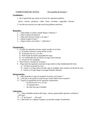 COMENTARIO DE TEXTO

" El Lazarillo de Tormes "

Vocabulario :
1.- Di el significado que tienen en el texto las siguientes palabras:
pícaro – astucia – peripecia – vallar – lance – escobajo – sagacidad – limosna.
2.- Escribe una oración con cada una de las palabras anteriores.
Retención :
1. - ¿ Qué trabajo se realiza cuando llegan a Almorox ?
2. - ¿ Qué le dieron de limosna?
3. - ¿ Qué trato hicieron Lázaro y el ciego ?
4. - ¿ Quién rompió el trato ?
5. - ¿ Sigue Lázaro con el trato ? ¿ Qué hace ?
Organización :
6. - Escribe las siguiente acciones según suceden en el texto:
a) El traidor comenzó a tomar de dos en dos.
b) Tú picarás una vez y yo otra.
c) Noté mucho la dicreta sagacidad del ciego.
d) Un vendimiador dio un racimo al ciego como limosna.
e) Lázaro me has engañado.
7. - Haz un breve resumen de la lectura.
8. – Elige entre las siguientes oraciones la que indica la idea fundamental del texto.
a) A Lázaro le gustan las uvas.
b) Lázaro y el ciego hacen un trato, que no cumplen, para comerse un racimo de uvas.
c) Lázaro y el ciego llegan a un lugar llamado Almorox.
Interpretación :
9. - ¿ Qué pretende el ciego al compartir el racimo con Lázaro ?
10. - ¿ Por qué se da cuenta el ciego de que Lázaro había roto el acuerdo ?
11. - Explica el significado de las siguientes expresiones :
- Tú picarás una vez y yo otra.
- Al segundo lance.
- Ser más listo que el hambre.
Valoración :
12. - ¿ Qué cualidades destacas del ciego : astucia, generosidad, egoismo, confianza ?
¿ Por qué?
13. - ¿ Y de Lázaro? ¿ Por qué?
14.- ¿ Qué harías tú si alguien rompiese un acuerdo contigo ?(oralmente)

 