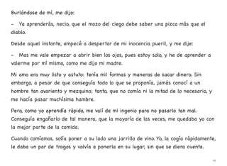 Burlándose de mí, me dijo:
- Ya aprenderás, necio, que el mozo del ciego debe saber una pizca más que el
diablo.
Desde aquel instante, empecé a despertar de mi inocencia pueril, y me dije:
- Mas me vale empezar a abrir bien los ojos, pues estoy solo, y he de aprender a
valerme por mí mismo, como me dijo mi madre.
Mi amo era muy listo y astuto: tenía mil formas y maneras de sacar dinero. Sin
embargo, a pesar de que conseguía todo lo que se proponía, jamás conocí a un
hombre tan avariento y mezquino; tanto, que no comía ni la mitad de lo necesario, y
me hacía pasar muchísima hambre.
Pero, como yo aprendía rápido, me valí de mi ingenio para no pasarlo tan mal.
Conseguía engañarlo de tal manera, que la mayoría de las veces, me quedaba yo con
la mejor parte de la comida.
Cuando comíamos, solía poner a su lado una jarrilla de vino. Yo, la cogía rápidamente,
le daba un par de tragos y volvía a ponerla en su lugar, sin que se diera cuenta.
12
 