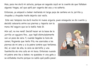 Mas, poco me duró mi astucia, porque en seguida cayó en la cuenta de que faltaban
algunos tragos, así que optó por cogerla del asa y no soltarla.
Entonces, yo empecé a beber metiendo mi larga paja de centeno en la jarrilla y,
chupaba y chupaba hasta dejarla casi vacía.
Esta vez tampoco me duró mucho mi nueva argucia, pues enseguida se dio cuenta y,
decidió colocarla entre sus piernas y taparla con la
mano. Así seguro que se lo bebía todo él.
Aún así, no me rendí. Decidí hacer en la base de la
jarrilla un agujero fino , que tapé disimuladamente
con un poco de cera. Y, cuando llegaba la hora de
comer, fingiendo que tenía frío, me acercaba a las
piernas de mi amo y a la pobre lumbre que teníamos.
Así, al calor de ella, la cera se derretía y una
fuentecilla de vino caía en mi boca. Entonces cuando
mi pobre amo iba a beber, no quedaba ni una gota y
se enfadaba mucho porque no sabía qué podía pasar.
13
 