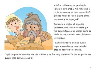 - Señor calderero, he perdido la
llave de este arca y me temo que si
no la encuentro, mi amo me azotará.
¿Puede mirar si tiene alguna entre
las suyas y se la pagaré?
Comenzó a probar el angélico
calderero una tras otra hasta que
mis desorbitados ojos vieron cómo se
abría la tan preciada arca. Entonces
le repliqué:
- Lamento decirle que no puedo
pagarle con dinero, mas coja del
arca el pago de su servicio.
Cogió un pan de aquellos, me dio la llave y se fue muy contento. Yo, por mi parte, me
quedé ¡más contento que él!
20
 