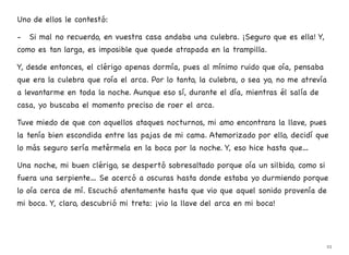 Uno de ellos le contestó:
- Si mal no recuerdo, en vuestra casa andaba una culebra. ¡Seguro que es ella! Y,
como es tan larga, es imposible que quede atrapada en la trampilla.
Y, desde entonces, el clérigo apenas dormía, pues al mínimo ruido que oía, pensaba
que era la culebra que roía el arca. Por lo tanto, la culebra, o sea yo, no me atrevía
a levantarme en toda la noche. Aunque eso sí, durante el día, mientras él salía de
casa, yo buscaba el momento preciso de roer el arca.
Tuve miedo de que con aquellos ataques nocturnos, mi amo encontrara la llave, pues
la tenía bien escondida entre las pajas de mi cama. Atemorizado por ello, decidí que
lo más seguro sería metérmela en la boca por la noche. Y, eso hice hasta que…
Una noche, mi buen clérigo, se despertó sobresaltado porque oía un silbido, como si
fuera una serpiente… Se acercó a oscuras hasta donde estaba yo durmiendo porque
lo oía cerca de mí. Escuchó atentamente hasta que vio que aquel sonido provenía de
mi boca. Y, claro, descubrió mi treta: ¡vio la llave del arca en mi boca!
23
 