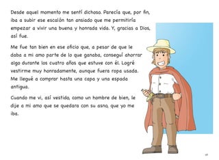 Desde aquel momento me sentí dichoso. Parecía que, por fin,
iba a subir ese escalón tan ansiado que me permitiría
empezar a vivir una buena y honrada vida. Y, gracias a Dios,
así fue.
Me fue tan bien en ese oficio que, a pesar de que le
daba a mi amo parte de lo que ganaba, conseguí ahorrar
algo durante los cuatro años que estuve con él. Logré
vestirme muy honradamente, aunque fuera ropa usada.
Me llegué a comprar hasta una capa y una espada
antigua.
Cuando me vi, así vestido, como un hombre de bien, le
dije a mi amo que se quedara con su asno, que yo me
iba.
46
 