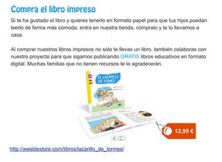 Compra el libro impreso
Si te ha gustado el libro y quieres tenerlo en formato papel para que tus hijos puedan
leerlo de forma más cómoda, entra en nuestra tienda, cómpralo y te lo llevamos a
casa.
Al comprar nuestros libros impresos no sólo te llevas un libro, también colaboras con
nuestro proyecto para que sigamos publicando GRATIS libros educativos en formato
digital. Muchas familias que no tienen recursos te lo agradecerán.
http://weeblestore.com/libros/lazarillo_de_tormes/
12,95 €
 