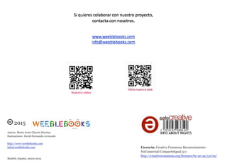 2015
Autora: María Jesús Chacón Huertas
Ilustraciones: David Hernando Arriscado
http://www.weeblebooks.com
info@weeblebooks.com
Madrid, España, marzo 2015
Licencia: Creative Commons Reconocimiento-
NoComercial-CompartirIgual 3.0
http://creativecommons.org/licenses/by-nc-sa/3.0/es/
Nuestro vídeo
 