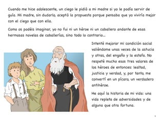 Cuando me hice adolescente, un ciego le pidió a mi madre si yo le podía servir de
guía. Mi madre, sin dudarlo, aceptó la propuesta porque pensaba que yo viviría mejor
con el ciego que con ella.
Como os podéis imaginar, yo no fui ni un héroe ni un caballero andante de esas
hermosas novelas de caballerías, sino todo lo contrario…
Intenté mejorar mi condición social
valiéndome unas veces de la astucia
y otras, del engaño y la estafa. No
respeté mucho esos tres valores de
los héroes de entonces: lealtad,
justicia y verdad, y, por tanto, me
convertí en un pícaro, un verdadero
antihéroe.
He aquí la historia de mi vida: una
vida repleta de adversidades y de
alguna que otra fortuna.
9
 