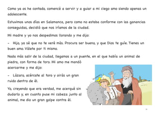 Como ya os he contado, comencé a servir y a guiar a mi ciego amo siendo apenas un
adolescente.
Estuvimos unos días en Salamanca, pero como no estaba conforme con las ganancias
conseguidas, decidió que nos iríamos de la ciudad.
Mi madre y yo nos despedimos llorando y me dijo:
- Hijo, ya sé que no te veré más. Procura ser bueno, y que Dios te guíe. Tienes un
buen amo. Válete por ti mismo.
Nada más salir de la ciudad, llegamos a un puente, en el que había un animal de
piedra, con forma de toro. Mi amo me mandó
acercarme y me dijo:
- Lázaro, acércate al toro y oirás un gran
ruido dentro de él.
Yo, creyendo que era verdad, me acerqué sin
dudarlo y, en cuanto puse mi cabeza junto al
animal, me dio un gran golpe contra él.
11
 