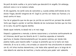 No paró de darle vueltas a la jarra hasta que descubrió mi engaño. Sin embargo,
disimuló como si no lo hubiera notado.
Al día siguiente, me senté como de costumbre y, cuando estaba disfrutando de mis
dulces tragos, decidió vengarse de mí. Cogió la jarrilla con todas sus fuerzas y la
lanzó contra mi boca.
Fue tal el golpecillo que me dio que ¡la jarrilla se convirtió en jarrazo! Me aturdió
tanto que llegué a perder el sentido. Además de las numerosas heridas que me hizo
en la cara, me partió algunos dientes.
Desde aquel instante, le deseé mal a mi mal ciego.
Empezó a golpearme a menudo, a darme coscorrones y a burlarse continuamente de
mí. Entonces, decidí que me libraría de él. Y, mientras esperaba el momento
oportuno, lo llevaba intencionadamente por los peores caminos, por donde más
piedras había, para hacerle daño. Y aunque le prometía que no lo hacía con mala
intención, él no se lo creía y me arreaba un coscorrón tras otro.Durante mi estancia
con él, viví otras muchas desventuras, y de todas ellas aprendí que a lo largo de mi
vida debería de valerme de mentiras y mucha astucia para poder salir adelante.
14
 