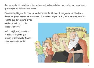 Por su parte, él relataba a los vecinos mis adversidades una y otra vez con tanta
gracia que no paraban de reírse.
Finalmente, llegada la hora de deshacerme de él, decidí vengarme incitándole a
darse un golpe contra una columna. El cabezazo que se dio, mi buen amo, fue tan
fuerte que cayó para atrás
medio muerto y con la
cabeza abierta.
Así lo dejé, allí, tirado y
rodeado de gente que
acudió a socorrerlo. Nunca
supe nada más de él…
15
 