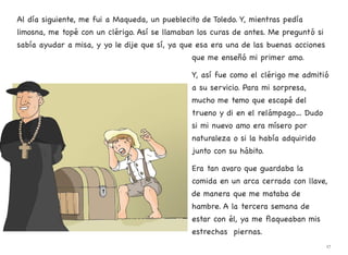 Al día siguiente, me fui a Maqueda, un pueblecito de Toledo. Y, mientras pedía
limosna, me topé con un clérigo. Así se llamaban los curas de antes. Me preguntó si
sabía ayudar a misa, y yo le dije que sí, ya que esa era una de las buenas acciones
que me enseñó mi primer amo.
Y, así fue como el clérigo me admitió
a su servicio. Para mi sorpresa,
mucho me temo que escapé del
trueno y di en el relámpago… Dudo
si mi nuevo amo era mísero por
naturaleza o si la había adquirido
junto con su hábito.
Era tan avaro que guardaba la
comida en un arca cerrada con llave,
de manera que me mataba de
hambre. A la tercera semana de
estar con él, ya me flaqueaban mis
estrechas piernas.
17
 