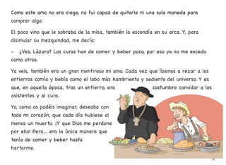 Como este amo no era ciego, no fui capaz de quitarle ni una sola moneda para
comprar algo.
El poco vino que le sobraba de la misa, también lo escondía en su arca. Y, para
disimular su mezquindad, me decía:
- ¿Ves, Lázaro? Los curas han de comer y beber poco, por eso yo no me excedo
como otros.
Ya veis, también era un gran mentiroso mi amo. Cada vez que íbamos a rezar a los
entierros comía y bebía como el lobo más hambriento y sediento del universo. Y es
que, en aquella época, tras un entierro, era costumbre convidar a los
asistentes y al cura.
Yo, como os podéis imaginar, deseaba con
todo mi corazón, que cada día hubiese al
menos un muerto. ¡Y que Dios me perdone
por ello! Pero… era la única manera que
tenía de comer y beber hasta
hartarme.
18
 