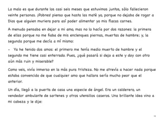 Lo malo es que durante los casi seis meses que estuvimos juntos, sólo fallecieron
veinte personas. ¡Pobres! pienso que hasta las maté yo, porque no dejaba de rogar a
Dios que alguien muriera para así poder alimentar yo mis flacas carnes.
A menudo pensaba en dejar a mi amo, mas no lo hacía por dos razones: la primera
de ellas porque no me fiaba de mis enclenques piernas, muertas de hambre; y, la
segunda porque me decía a mí mismo:
- Ya he tenido dos amos: el primero me tenía medio muerto de hambre y el
segundo me tiene casi enterrado. Pues, ¿qué pasará si dejo a este y doy con otro
aún más ruin y miserable?
Como veis, vivía inmerso en la más pura tristeza. No me atrevía a hacer nada porque
estaba convencido de que cualquier amo que hallara sería mucho peor que el
anterior.
Un día, llegó a la puerta de casa una especie de ángel. Era un calderero, un
vendedor ambulante de sartenes y otros utensilios caseros. Una brillante idea vino a
mi cabeza y le dije:
19
 
