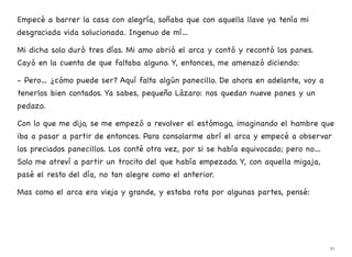 Empecé a barrer la casa con alegría, soñaba que con aquella llave ya tenía mi
desgraciada vida solucionada. Ingenuo de mí…
Mi dicha solo duró tres días. Mi amo abrió el arca y contó y recontó los panes.
Cayó en la cuenta de que faltaba alguno. Y, entonces, me amenazó diciendo:
- Pero… ¿cómo puede ser? Aquí falta algún panecillo. De ahora en adelante, voy a
tenerlos bien contados. Ya sabes, pequeño Lázaro: nos quedan nueve panes y un
pedazo.
Con lo que me dijo, se me empezó a revolver el estómago, imaginando el hambre que
iba a pasar a partir de entonces. Para consolarme abrí el arca y empecé a observar
los preciados panecillos. Los conté otra vez, por si se había equivocado; pero no…
Solo me atreví a partir un trocito del que había empezado. Y, con aquella migaja,
pasé el resto del día, no tan alegre como el anterior.
Mas como el arca era vieja y grande, y estaba rota por algunas partes, pensé:
21
 